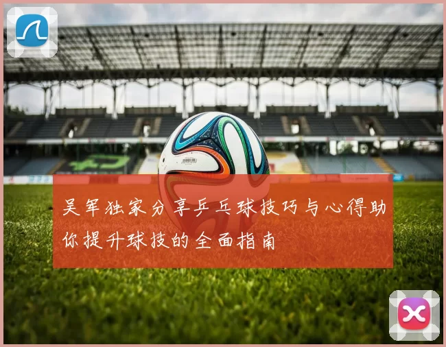 吴军独家分享乒乓球技巧与心得助你提升球技的全面指南