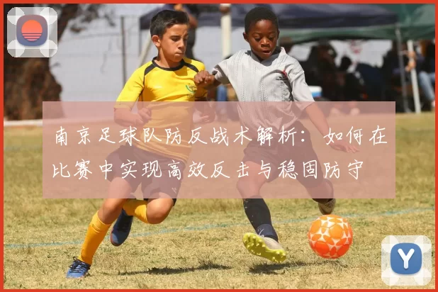 南京足球队防反战术解析：如何在比赛中实现高效反击与稳固防守