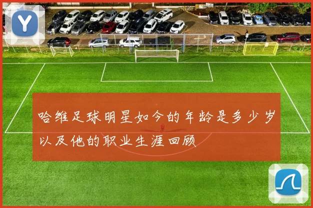 哈维足球明星如今的年龄是多少岁以及他的职业生涯回顾