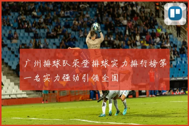 广州排球队荣登排球实力排行榜第一名实力强劲引领全国