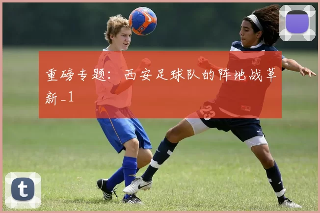 重磅专题：西安足球队的阵地战革新_1