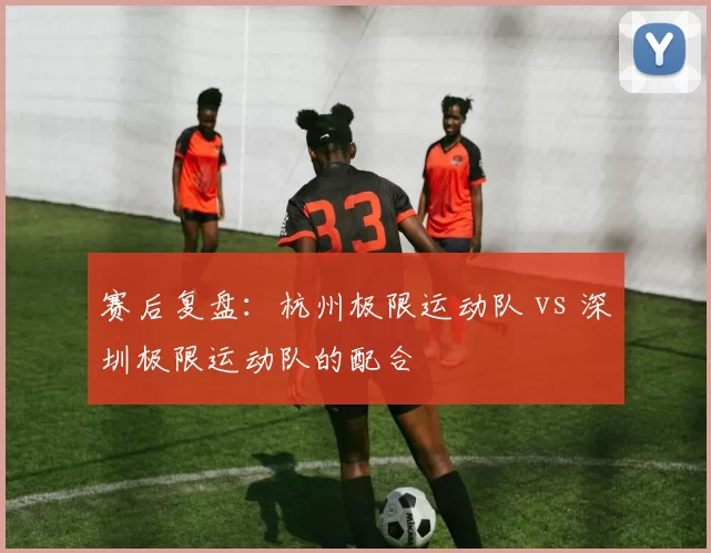 赛后复盘：杭州极限运动队 vs 深圳极限运动队的配合
